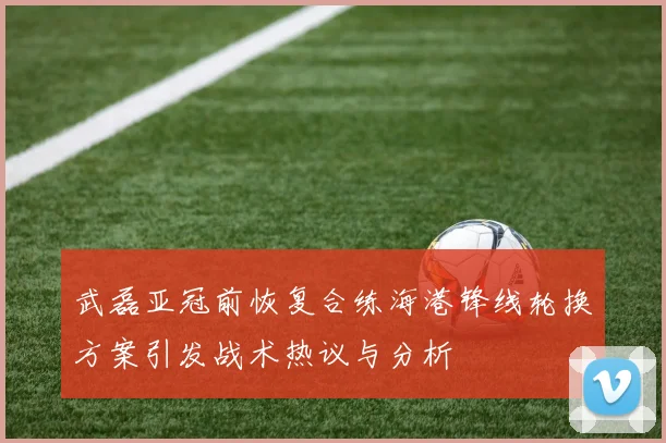 武磊亚冠前恢复合练海港锋线轮换方案引发战术热议与分析