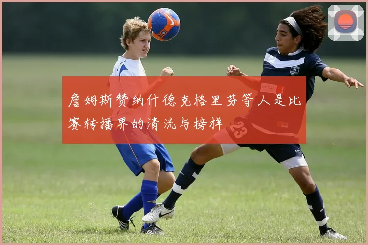 詹姆斯赞纳什德克格里芬等人是比赛转播界的清流与榜样