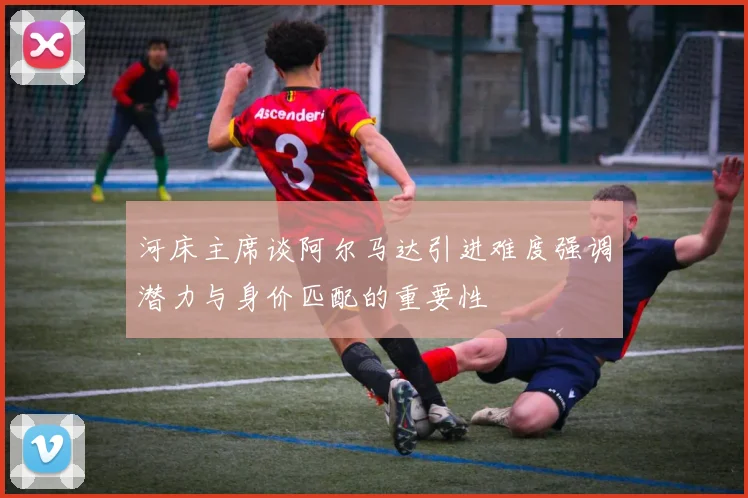 河床主席谈阿尔马达引进难度强调潜力与身价匹配的重要性