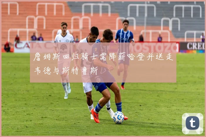 詹姆斯回归骑士需降薪哈登并送走韦德与斯特鲁斯