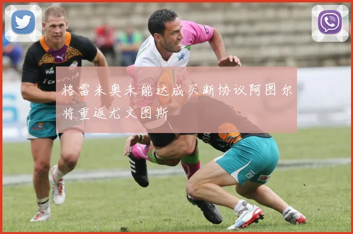 格雷米奥未能达成买断协议阿图尔将重返尤文图斯