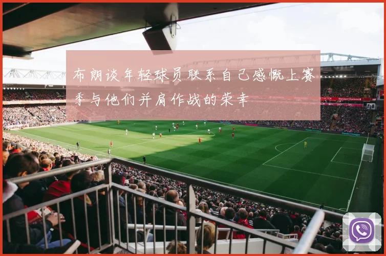 布朗谈年轻球员联系自己感慨上赛季与他们并肩作战的荣幸