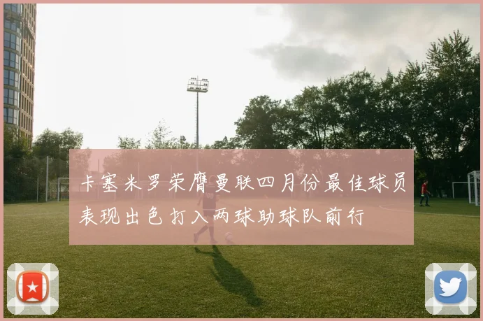 卡塞米罗荣膺曼联四月份最佳球员表现出色打入两球助球队前行