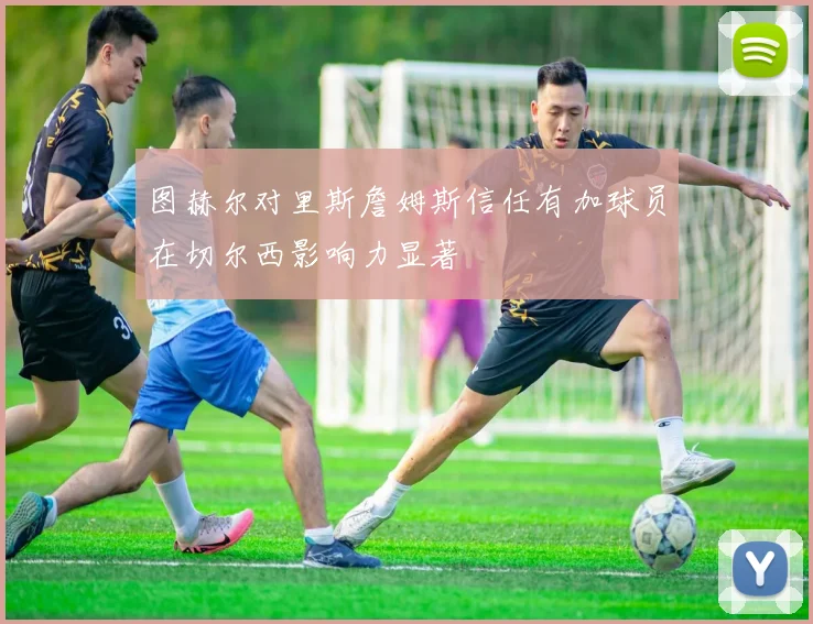 图赫尔对里斯詹姆斯信任有加球员在切尔西影响力显著