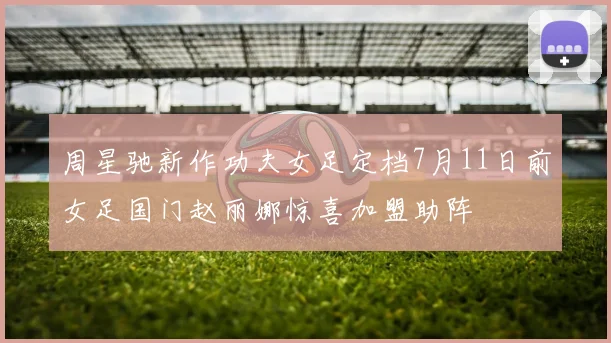 周星驰新作功夫女足定档7月11日前女足国门赵丽娜惊喜加盟助阵