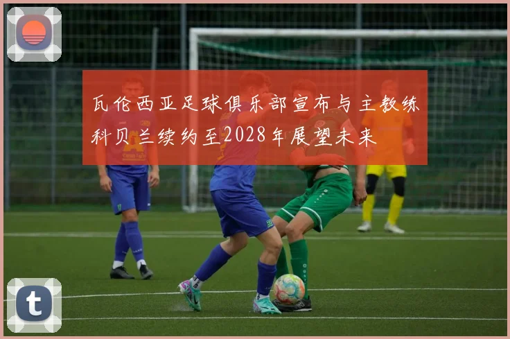 瓦伦西亚足球俱乐部宣布与主教练科贝兰续约至2028年展望未来