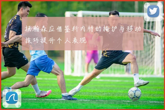 杨瀚森应借鉴科内特的掩护与移动技巧提升个人表现