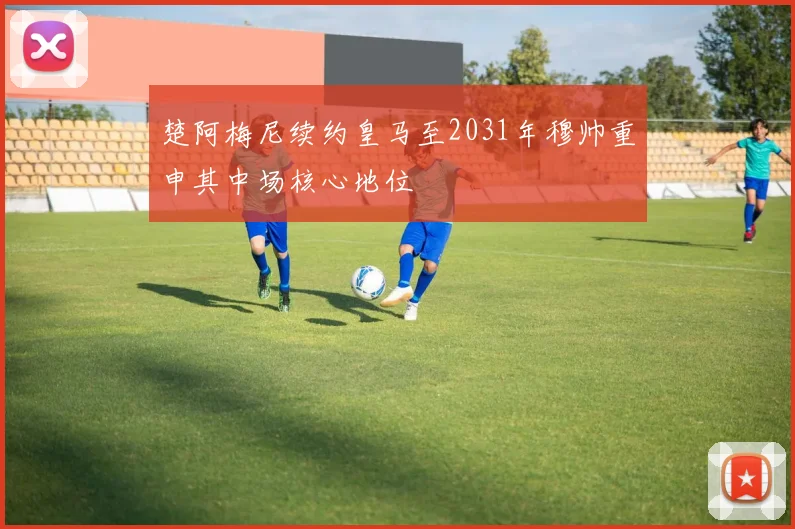 楚阿梅尼续约皇马至2031年穆帅重申其中场核心地位