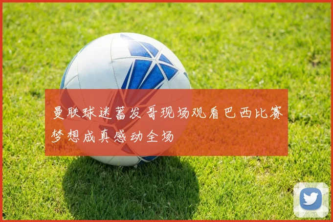 曼联球迷蓄发哥现场观看巴西比赛梦想成真感动全场