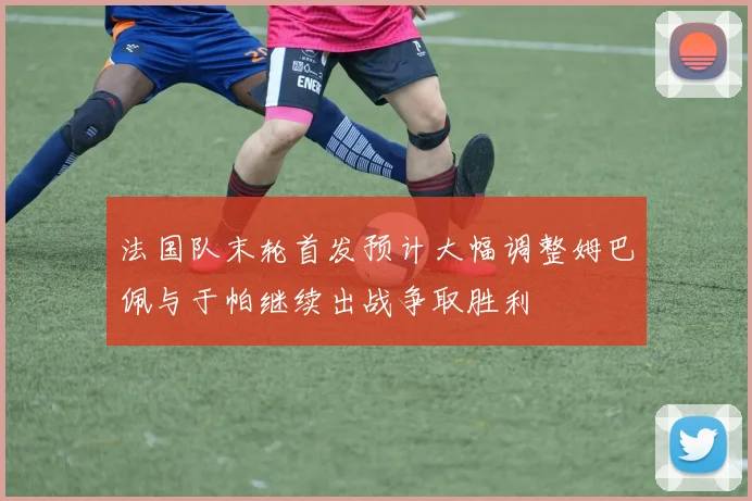 法国队末轮首发预计大幅调整姆巴佩与于帕继续出战争取胜利