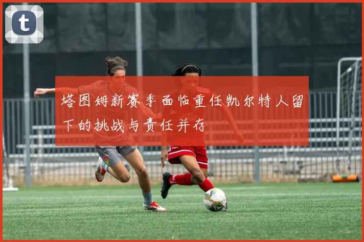 塔图姆新赛季面临重任凯尔特人留下的挑战与责任并存
