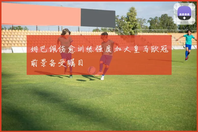 姆巴佩伤愈训练强度加大皇马欧冠前景备受瞩目