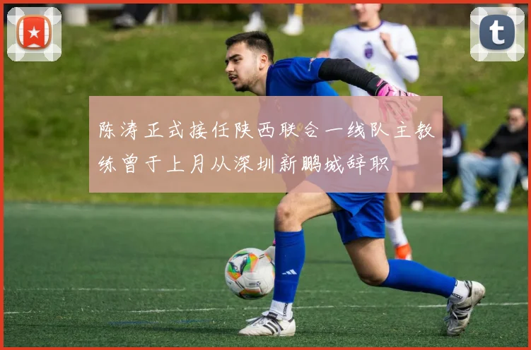陈涛正式接任陕西联合一线队主教练曾于上月从深圳新鹏城辞职