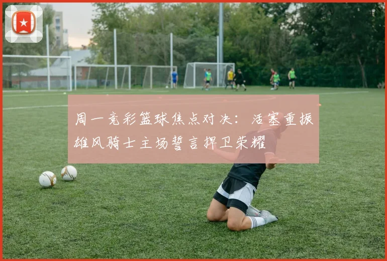 周一竞彩篮球焦点对决：活塞重振雄风骑士主场誓言捍卫荣耀