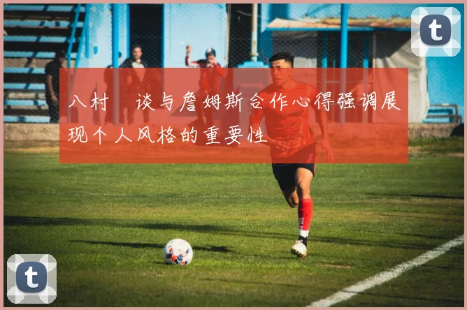 八村塁谈与詹姆斯合作心得强调展现个人风格的重要性