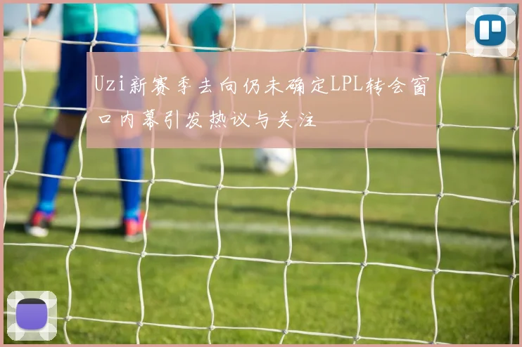 Uzi新赛季去向仍未确定LPL转会窗口内幕引发热议与关注