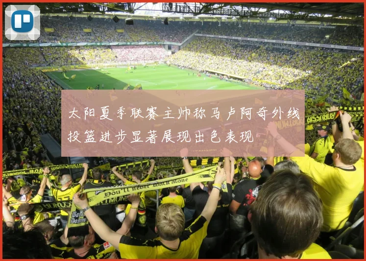 太阳夏季联赛主帅称马卢阿奇外线投篮进步显著展现出色表现
