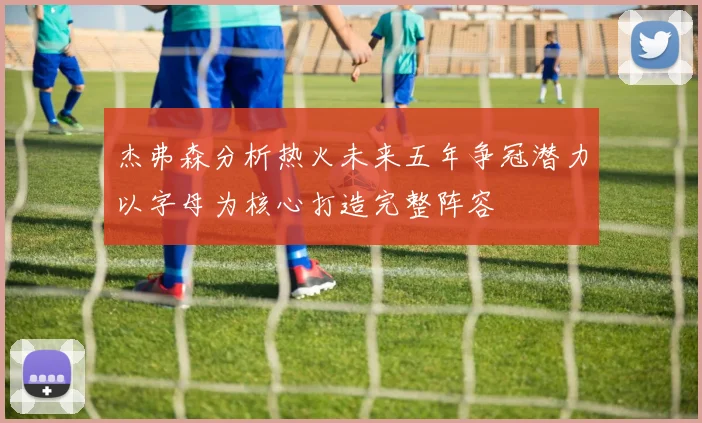 杰弗森分析热火未来五年争冠潜力以字母为核心打造完整阵容