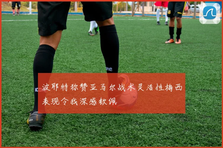 波耶特称赞亚马尔战术灵活性梅西表现令我深感钦佩