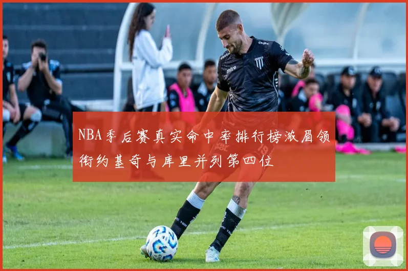 NBA季后赛真实命中率排行榜浓眉领衔约基奇与库里并列第四位
