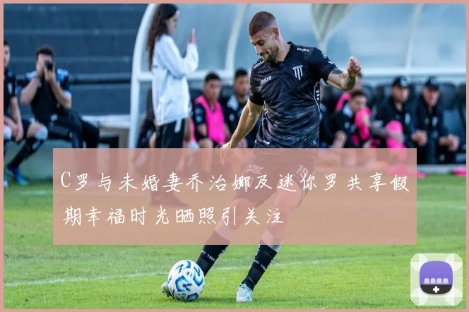 C罗与未婚妻乔治娜及迷你罗共享假期幸福时光晒照引关注