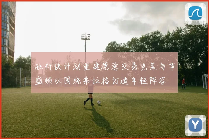 独行侠计划重建愿意交易克莱与华盛顿以围绕弗拉格打造年轻阵容