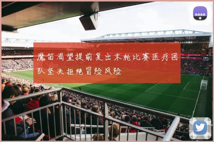 魔笛渴望提前复出末轮比赛医疗团队坚决拒绝冒险风险