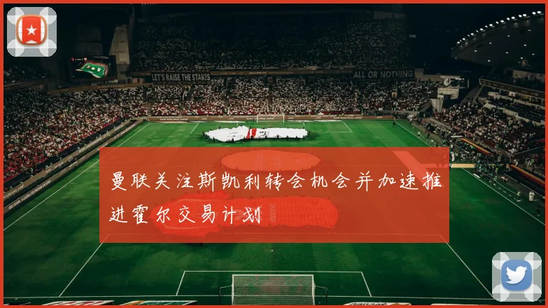 曼联关注斯凯利转会机会并加速推进霍尔交易计划
