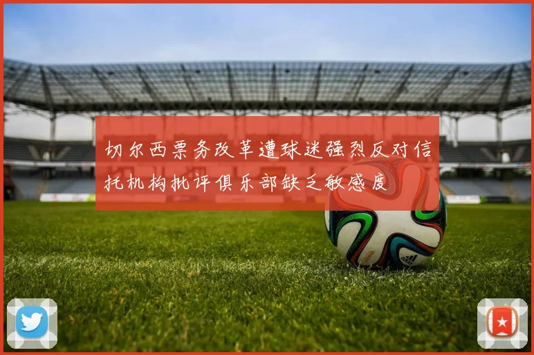 切尔西票务改革遭球迷强烈反对信托机构批评俱乐部缺乏敏感度