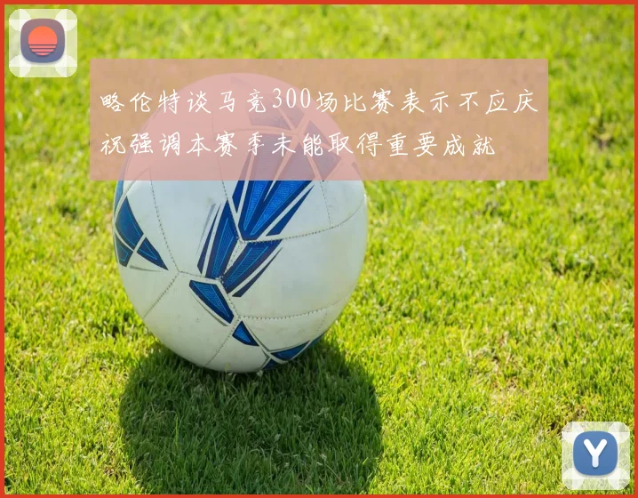 略伦特谈马竞300场比赛表示不应庆祝强调本赛季未能取得重要成就
