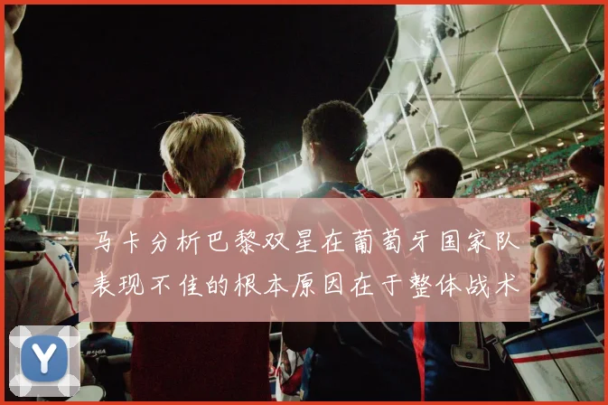 马卡分析巴黎双星在葡萄牙国家队表现不佳的根本原因在于整体战术体系问题